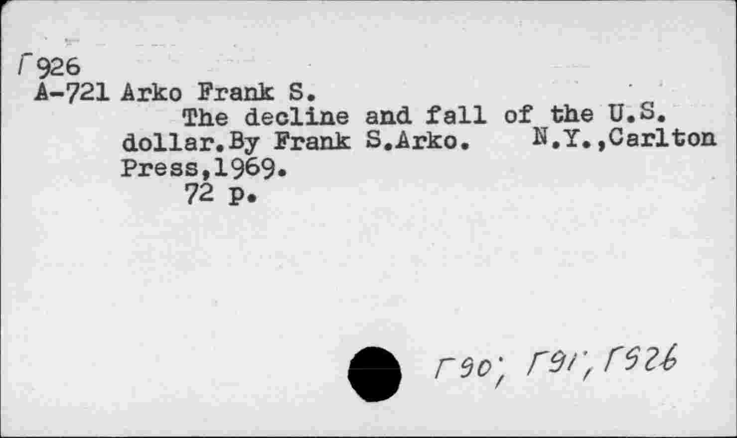 ﻿I 926
A-721 Arko Frank S.	'
The decline and fall of the U.S. dollar,By Frank S.Arko.	N.Y.,Carlton
Press,1969*
72 p.
